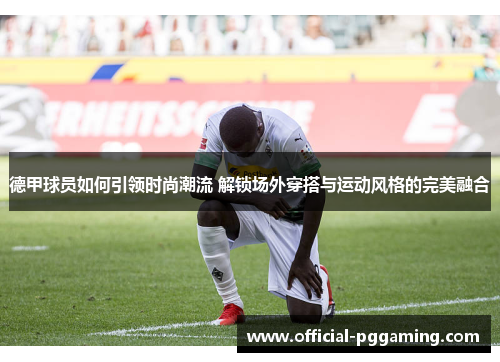 德甲球员如何引领时尚潮流 解锁场外穿搭与运动风格的完美融合