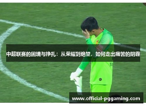中超联赛的困境与挣扎:从荣耀到绝望,如何走出痛苦的阴霾 中超联赛的困境与挣扎:从荣耀到绝望,如何走出痛苦的阴霾