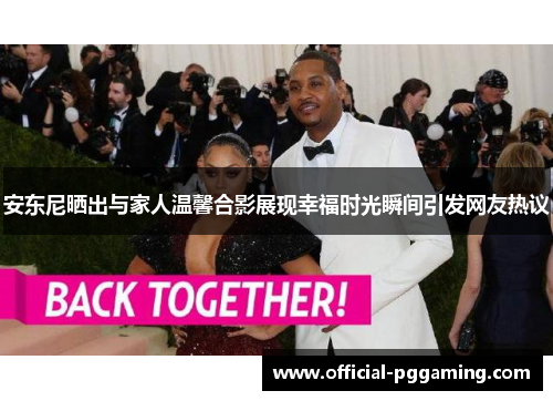 安东尼晒出与家人温馨合影展现幸福时光瞬间引发网友热议