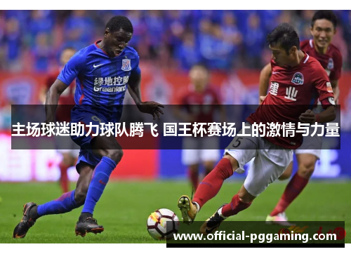 主场球迷助力球队腾飞 国王杯赛场上的激情与力量 主场球迷助力球队腾飞 国王杯赛场上的激情与力量