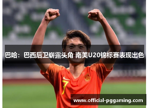 巴哈:巴西后卫崭露头角 南美U20锦标赛表现出色 巴哈:巴西后卫崭露头角 南美U20锦标赛表现出色