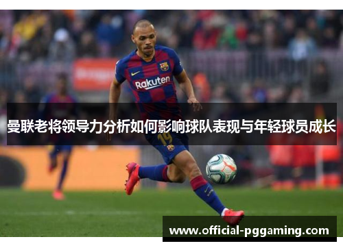 曼联老将领导力分析如何影响球队表现与年轻球员成长