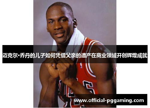 迈克尔·乔丹的儿子如何凭借父亲的遗产在商业领域开创辉煌成就