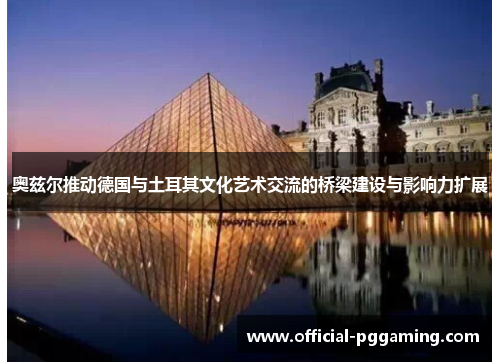 奥兹尔推动德国与土耳其文化艺术交流的桥梁建设与影响力扩展 奥兹尔推动德国与土耳其文化艺术交流的桥梁建设与影响力扩展