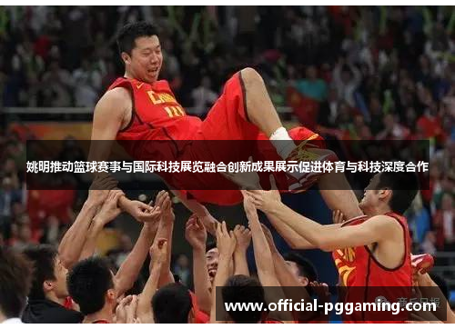 姚明推动篮球赛事与国际科技展览融合创新成果展示促进体育与科技深度合作 姚明推动篮球赛事与国际科技展览融合创新成果展示促进体育与科技深度合作