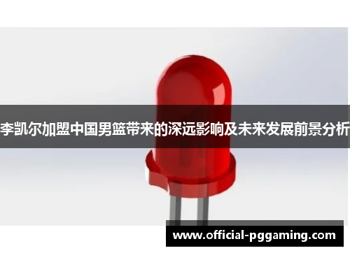 李凯尔加盟中国男篮带来的深远影响及未来发展前景分析 李凯尔加盟中国男篮带来的深远影响及未来发展前景分析