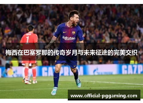 梅西在巴塞罗那的传奇岁月与未来征途的完美交织 梅西在巴塞罗那的传奇岁月与未来征途的完美交织