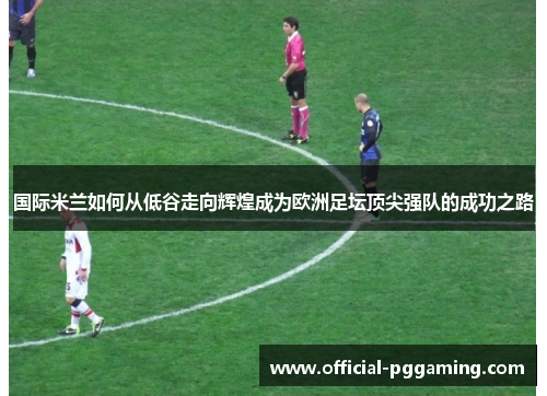 国际米兰如何从低谷走向辉煌成为欧洲足坛顶尖强队的成功之路 国际米兰如何从低谷走向辉煌成为欧洲足坛顶尖强队的成功之路