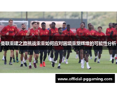 曼联重建之路挑战重重如何应对困境重塑辉煌的可能性分析