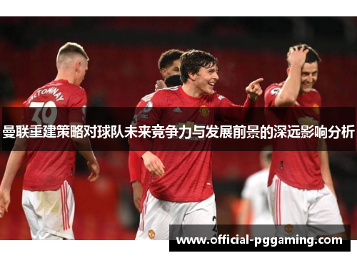 曼联重建策略对球队未来竞争力与发展前景的深远影响分析 曼联重建策略对球队未来竞争力与发展前景的深远影响分析