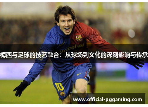 梅西与足球的技艺融合:从球场到文化的深刻影响与传承 梅西与足球的技艺融合:从球场到文化的深刻影响与传承