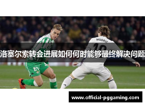 洛塞尔索转会进展如何何时能够最终解决问题 洛塞尔索转会进展如何何时能够最终解决问题