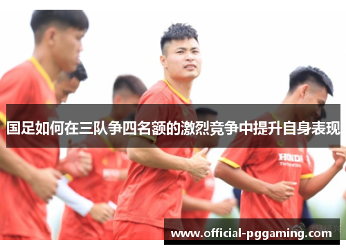 国足如何在三队争四名额的激烈竞争中提升自身表现 国足如何在三队争四名额的激烈竞争中提升自身表现