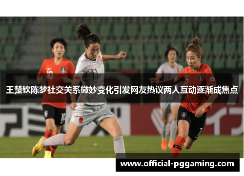 王楚钦陈梦社交关系微妙变化引发网友热议两人互动逐渐成焦点 王楚钦陈梦社交关系微妙变化引发网友热议两人互动逐渐成焦点