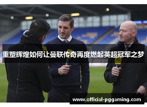 重塑辉煌如何让曼联传奇再度燃起英超冠军之梦