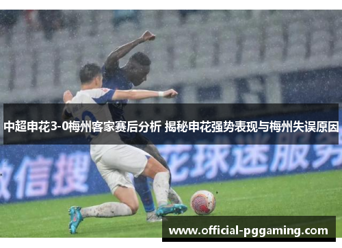 中超申花3-0梅州客家赛后分析 揭秘申花强势表现与梅州失误原因 中超申花3-0梅州客家赛后分析 揭秘申花强势表现与梅州失误原因