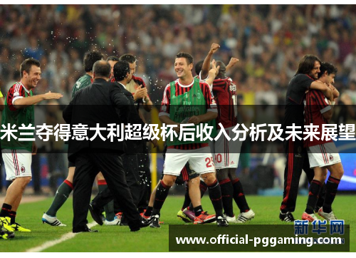 米兰夺得意大利超级杯后收入分析及未来展望 米兰夺得意大利超级杯后收入分析及未来展望