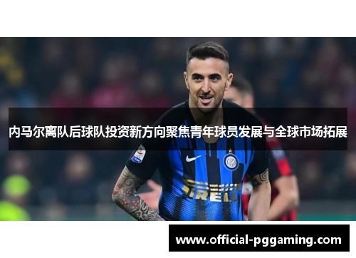内马尔离队后球队投资新方向聚焦青年球员发展与全球市场拓展 内马尔离队后球队投资新方向聚焦青年球员发展与全球市场拓展