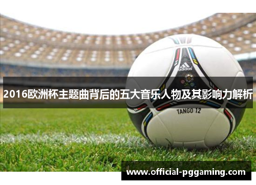 2016欧洲杯主题曲背后的五大音乐人物及其影响力解析 2016欧洲杯主题曲背后的五大音乐人物及其影响力解析