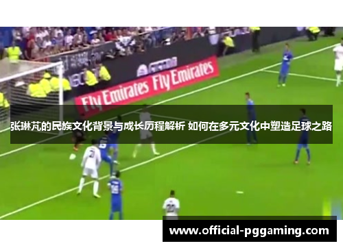 张琳芃的民族文化背景与成长历程解析 如何在多元文化中塑造足球之路
