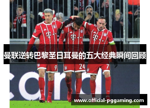 曼联逆转巴黎圣日耳曼的五大经典瞬间回顾 曼联逆转巴黎圣日耳曼的五大经典瞬间回顾