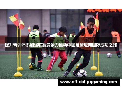 提升青训体系加强联赛竞争力推动中国足球迈向国际成功之路 提升青训体系加强联赛竞争力推动中国足球迈向国际成功之路