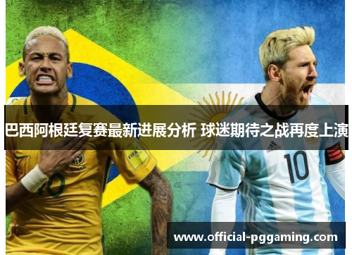 巴西阿根廷复赛最新进展分析 球迷期待之战再度上演 巴西阿根廷复赛最新进展分析 球迷期待之战再度上演