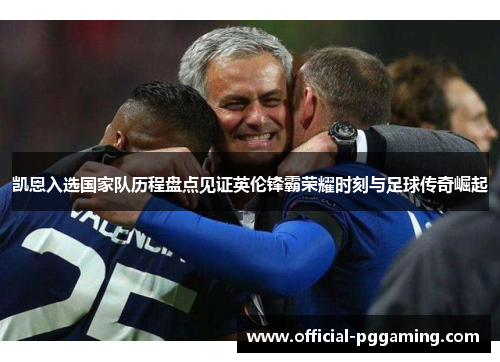 凯恩入选国家队历程盘点见证英伦锋霸荣耀时刻与足球传奇崛起 凯恩入选国家队历程盘点见证英伦锋霸荣耀时刻与足球传奇崛起