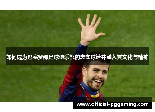 如何成为巴塞罗那足球俱乐部的忠实球迷并融入其文化与精神