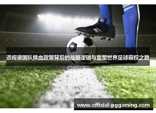 透视德国队换血政策背后的战略逻辑与重塑世界足球霸权之路 透视德国队换血政策背后的战略逻辑与重塑世界足球霸权之路