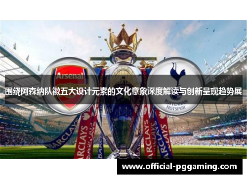 围绕阿森纳队徽五大设计元素的文化意象深度解读与创新呈现趋势展