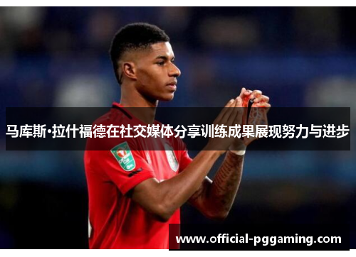 马库斯·拉什福德在社交媒体分享训练成果展现努力与进步