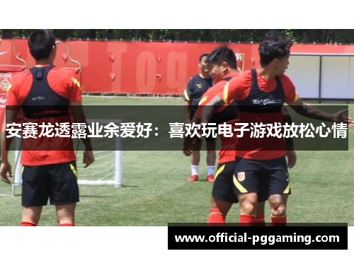 安赛龙透露业余爱好：喜欢玩电子游戏放松心情