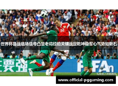 世界杯备战临场信号凸显老将经验关键战定乾坤稳军心气势如磐石