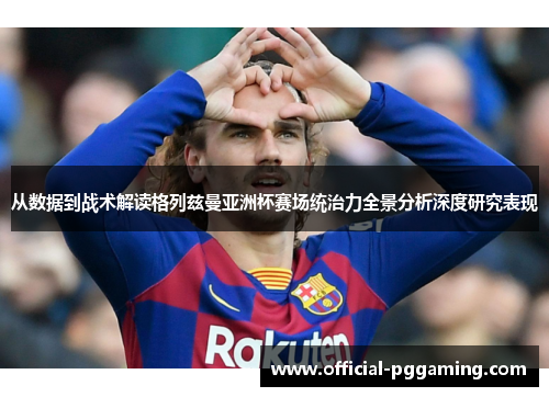 从数据到战术解读格列兹曼亚洲杯赛场统治力全景分析深度研究表现