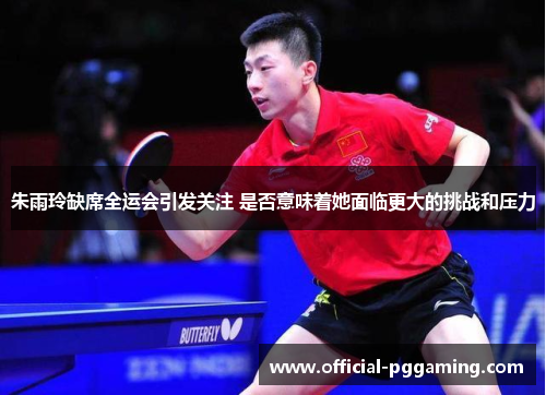 朱雨玲缺席全运会引发关注 是否意味着她面临更大的挑战和压力