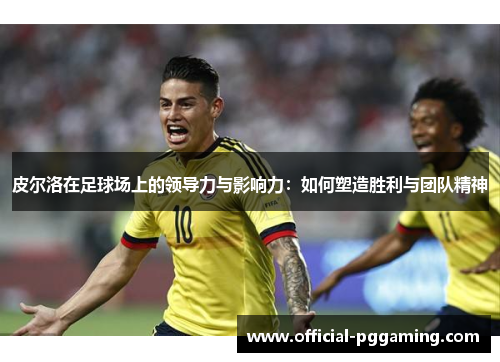 皮尔洛在足球场上的领导力与影响力:如何塑造胜利与团队精神 皮尔洛在足球场上的领导力与影响力:如何塑造胜利与团队精神